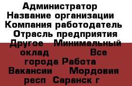 Администратор › Название организации ­ Компания-работодатель › Отрасль предприятия ­ Другое › Минимальный оклад ­ 17 000 - Все города Работа » Вакансии   . Мордовия респ.,Саранск г.